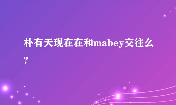 朴有天现在在和mabey交往么?