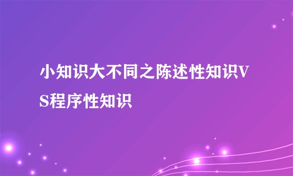 小知识大不同之陈述性知识VS程序性知识