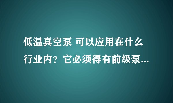 低温真空泵 可以应用在什么行业内？它必须得有前级泵么？需要用什么泵做前级泵？
