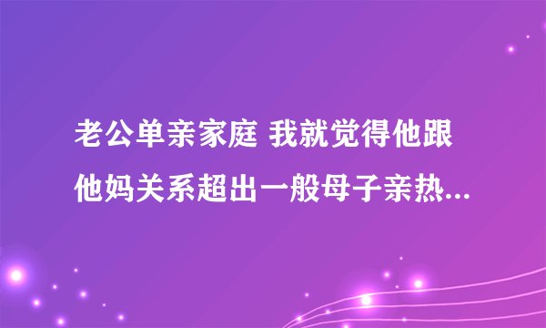 老公单亲家庭 我就觉得他跟他妈关系超出一般母子亲热范围 三十岁的人还是自己妈帮搓澡、晚上还会在一起睡哪种 想改变估计费劲了 该离婚？还是该调整自己心态