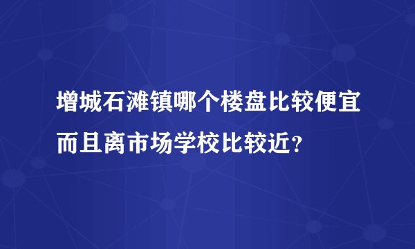 增城石滩镇哪个楼盘比较便宜而且离市场学校比较近？