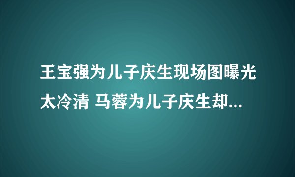 王宝强为儿子庆生现场图曝光太冷清 马蓉为儿子庆生却只发了3个表情