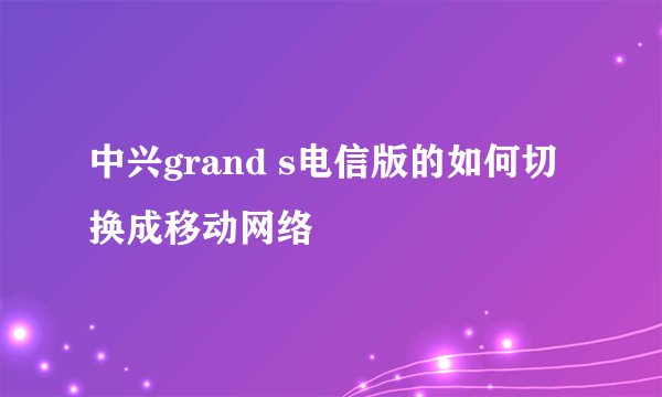 中兴grand s电信版的如何切换成移动网络