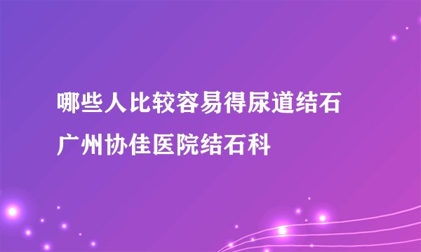 哪些人比较容易得尿道结石 广州协佳医院结石科