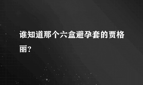谁知道那个六盒避孕套的贾格丽？