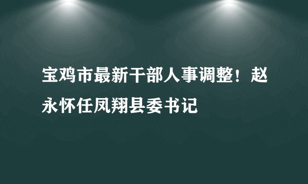 宝鸡市最新干部人事调整！赵永怀任凤翔县委书记