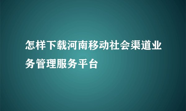 怎样下载河南移动社会渠道业务管理服务平台