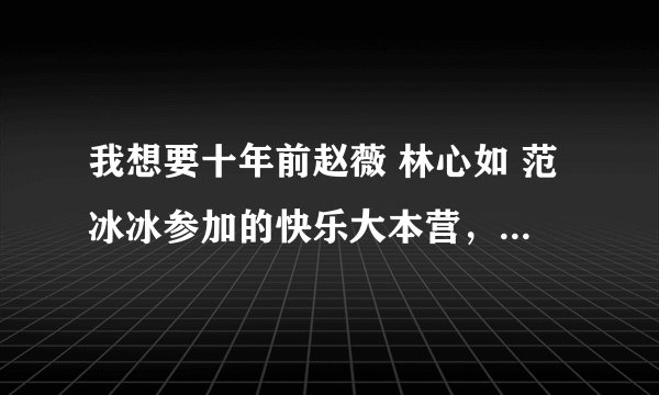 我想要十年前赵薇 林心如 范冰冰参加的快乐大本营，谁有啊？