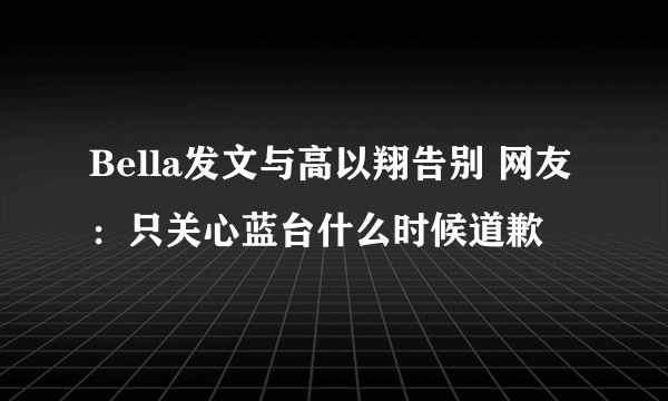 Bella发文与高以翔告别 网友：只关心蓝台什么时候道歉