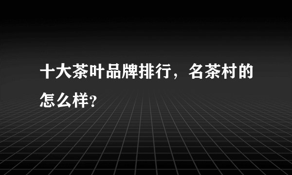 十大茶叶品牌排行，名茶村的怎么样？