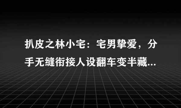 扒皮之林小宅：宅男挚爱，分手无缝衔接人设翻车变半藏森林2.0？