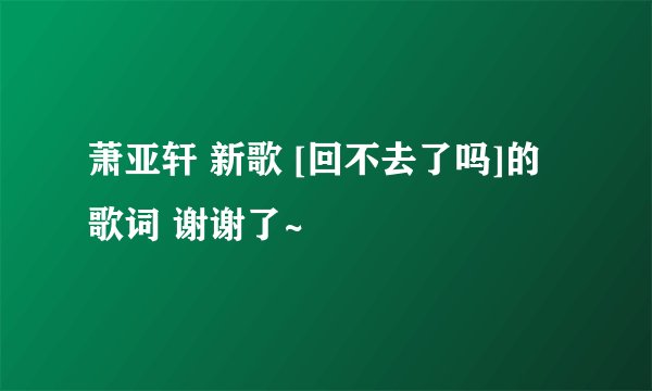 萧亚轩 新歌 [回不去了吗]的 歌词 谢谢了~