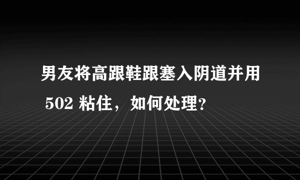 男友将高跟鞋跟塞入阴道并用 502 粘住，如何处理？
