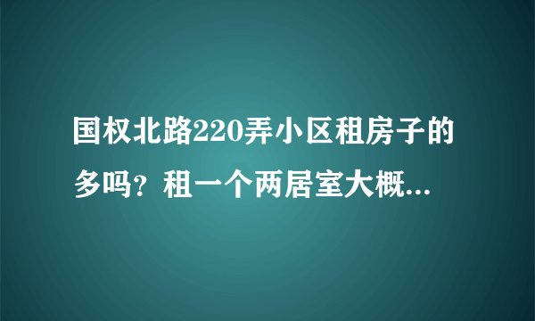 国权北路220弄小区租房子的多吗？租一个两居室大概多少钱？