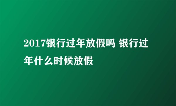 2017银行过年放假吗 银行过年什么时候放假