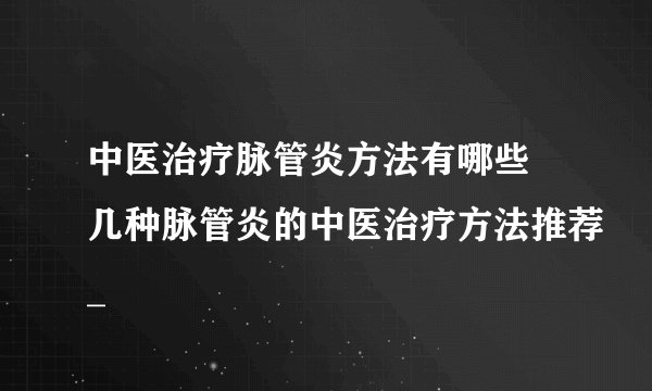 中医治疗脉管炎方法有哪些 几种脉管炎的中医治疗方法推荐_