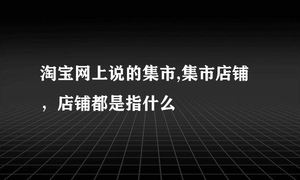 淘宝网上说的集市,集市店铺，店铺都是指什么