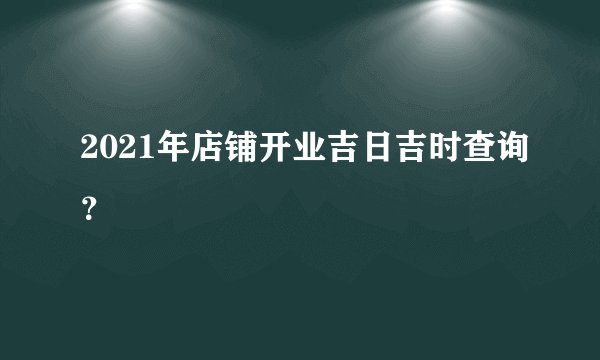 2021年店铺开业吉日吉时查询？