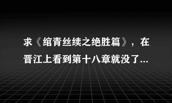 求《绾青丝续之绝胜篇》，在晋江上看到第十八章就没了，查了好多网页还是没下载下来