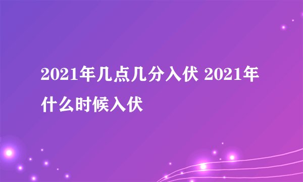 2021年几点几分入伏 2021年什么时候入伏