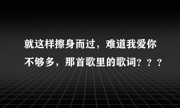 就这样擦身而过，难道我爱你不够多，那首歌里的歌词？？？