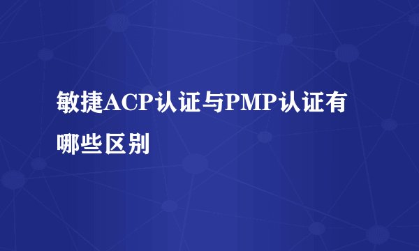 敏捷ACP认证与PMP认证有哪些区别