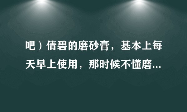 吧）倩碧的磨砂膏，基本上每天早上使用，那时候不懂磨...
