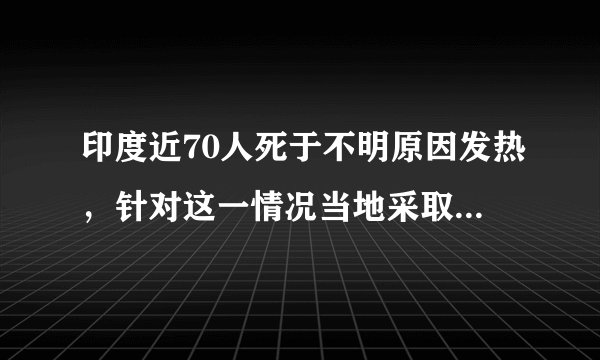 印度近70人死于不明原因发热，针对这一情况当地采取了什么举措？