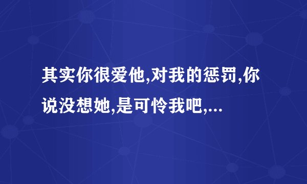 其实你很爱他,对我的惩罚,你说没想她,是可怜我吧,是哪个歌的歌词