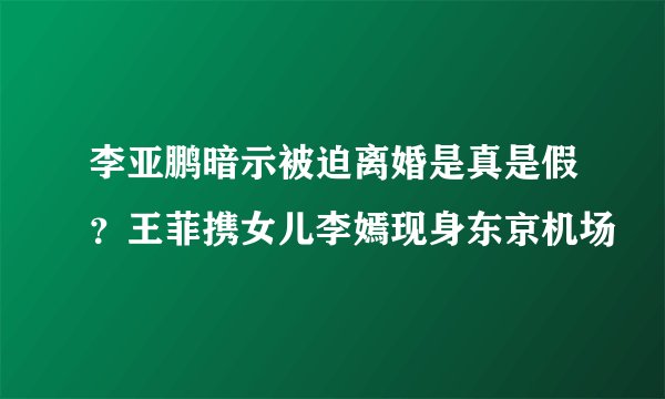 李亚鹏暗示被迫离婚是真是假？王菲携女儿李嫣现身东京机场