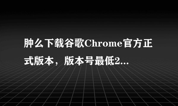 肿么下载谷歌Chrome官方正式版本，版本号最低21.0，最高24.9？