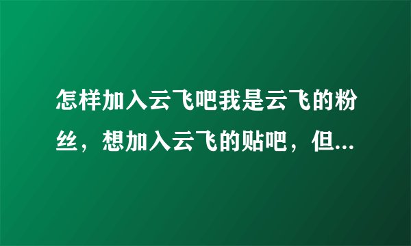 怎样加入云飞吧我是云飞的粉丝，想加入云飞的贴吧，但不知道怎么加入这个群