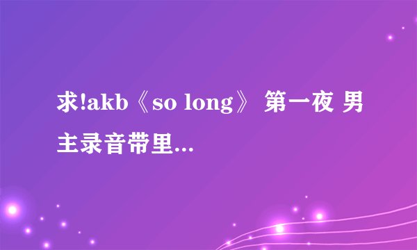 求!akb《so long》 第一夜 男主录音带里表白的台词，日文中文。