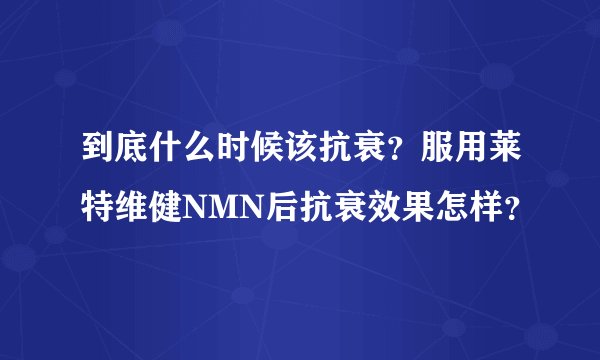 到底什么时候该抗衰？服用莱特维健NMN后抗衰效果怎样？