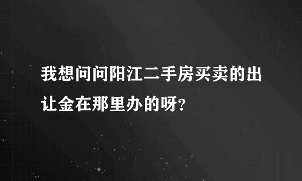 我想问问阳江二手房买卖的出让金在那里办的呀？