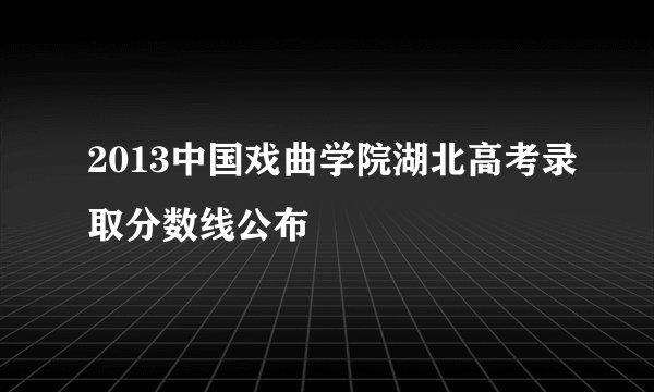 2013中国戏曲学院湖北高考录取分数线公布