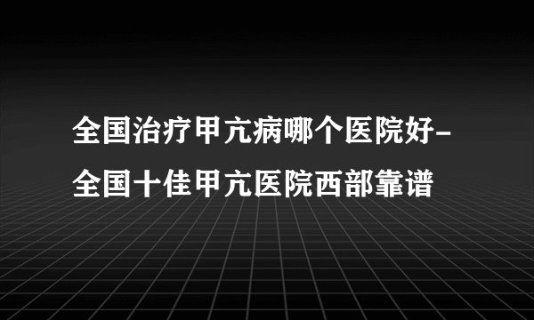 全国治疗甲亢病哪个医院好-全国十佳甲亢医院西部靠谱