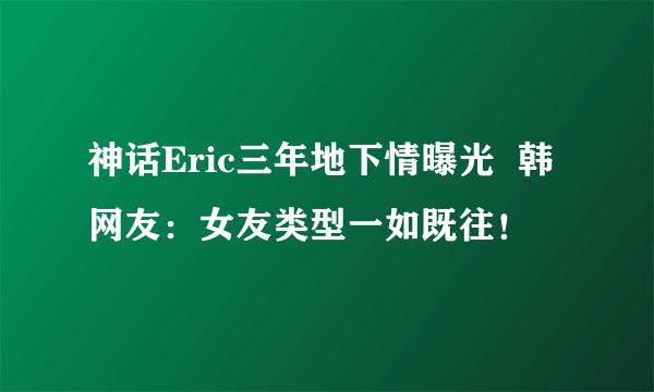 神话Eric三年地下情曝光  韩网友：女友类型一如既往！