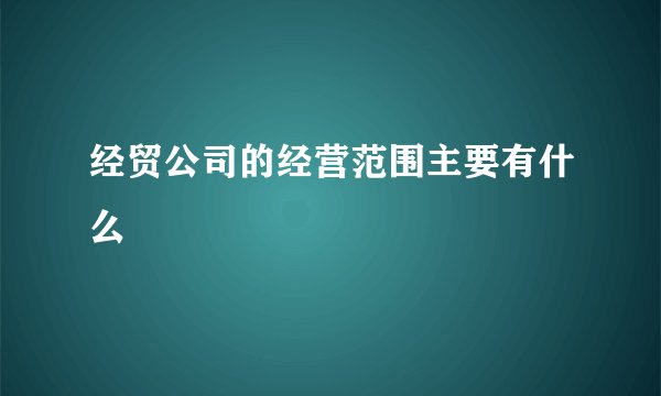 经贸公司的经营范围主要有什么