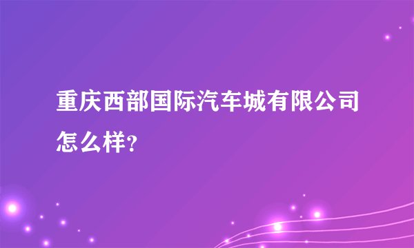 重庆西部国际汽车城有限公司怎么样？