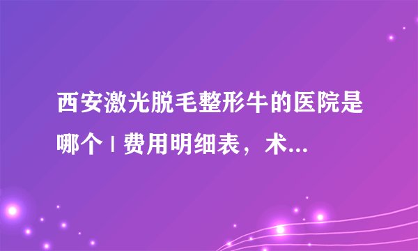 西安激光脱毛整形牛的医院是哪个 | 费用明细表，术前必看！_脱毛哪家医院好;用什么？