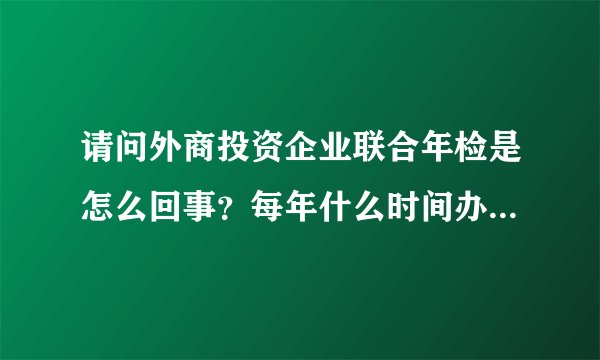 请问外商投资企业联合年检是怎么回事？每年什么时间办理？在哪里办理？需什么资料？