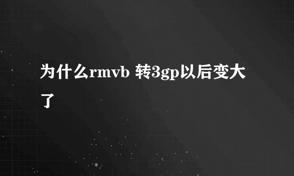 为什么rmvb 转3gp以后变大了