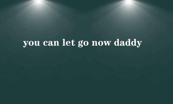 you can let go now daddy