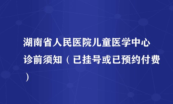 湖南省人民医院儿童医学中心诊前须知（已挂号或已预约付费）