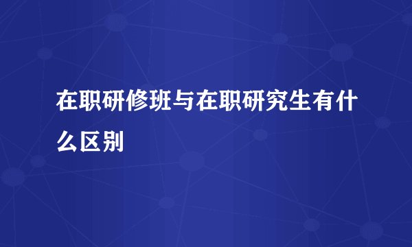 在职研修班与在职研究生有什么区别