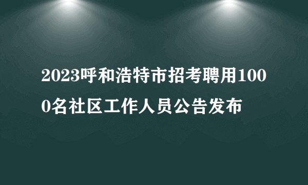 2023呼和浩特市招考聘用1000名社区工作人员公告发布