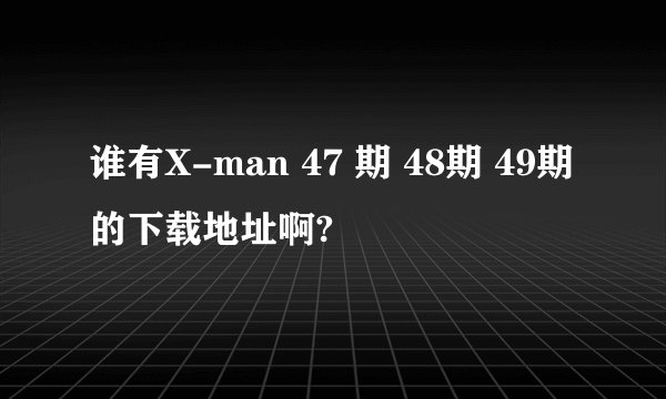 谁有X-man 47 期 48期 49期的下载地址啊?