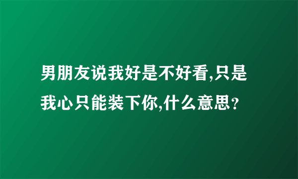男朋友说我好是不好看,只是我心只能装下你,什么意思？