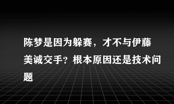陈梦是因为躲赛，才不与伊藤美诚交手？根本原因还是技术问题